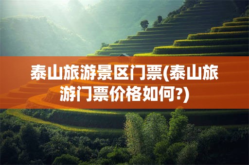 泰山旅游景区门票(泰山旅游门票价格如何?)