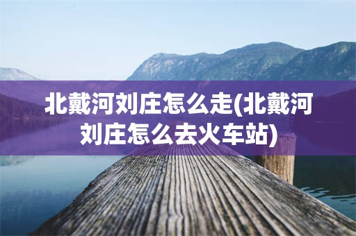 北戴河刘庄怎么走(北戴河刘庄怎么去火车站)