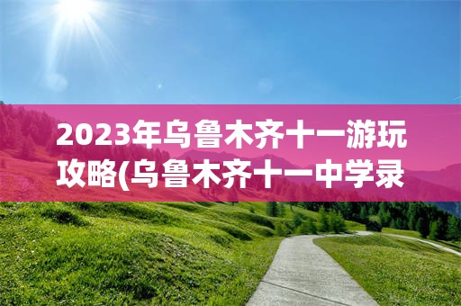 2023年乌鲁木齐十一游玩攻略(乌鲁木齐十一中学录取分数线2023)