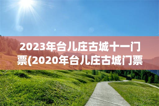 2023年台儿庄古城十一门票(2020年台儿庄古城门票的价格是160元)