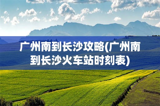 广州南到长沙攻略(广州南到长沙火车站时刻表)