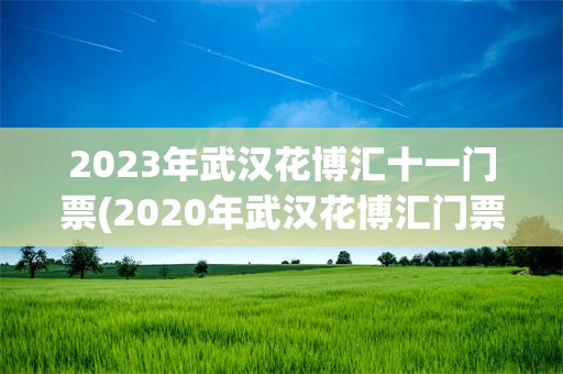 2023年武汉花博汇十一门票(2020年武汉花博汇门票免费政策)