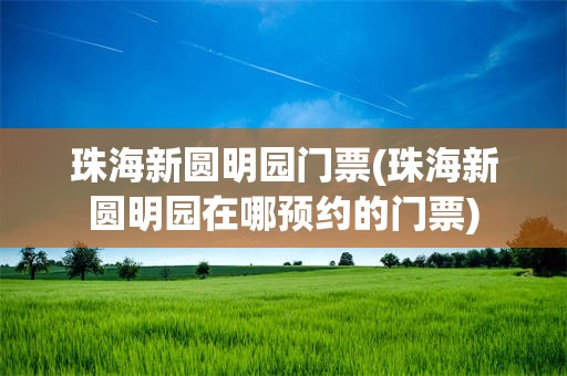 珠海新圆明园门票(珠海新圆明园在哪预约的门票)