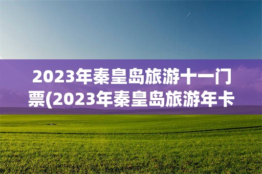 2023年秦皇岛旅游十一门票(2023年秦皇岛旅游年卡一卡通)