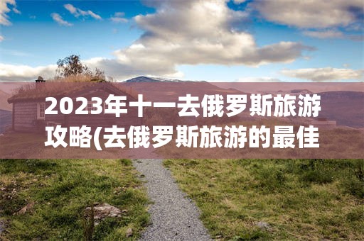 2023年十一去俄罗斯旅游攻略(去俄罗斯旅游的最佳时间是什么时候)