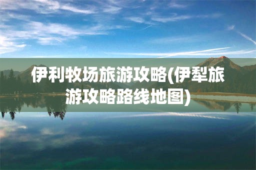 伊利牧场旅游攻略(伊犁旅游攻略路线地图)