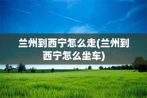 兰州到西宁怎么走(兰州到西宁怎么坐车)