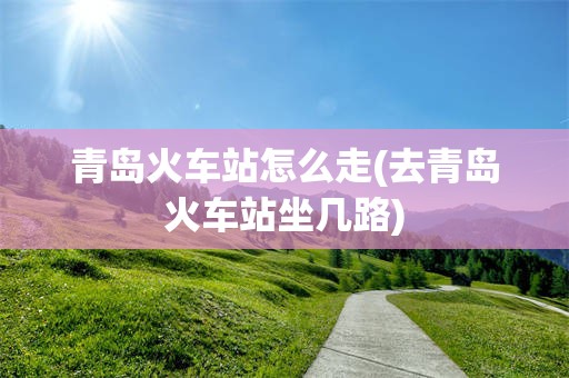 青岛火车站怎么走(去青岛火车站坐几路)