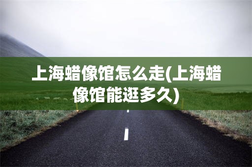 上海蜡像馆怎么走(上海蜡像馆能逛多久)