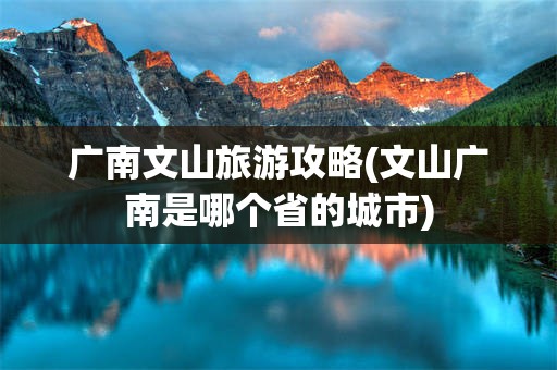 广南文山旅游攻略(文山广南是哪个省的城市)