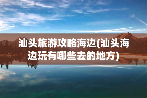 汕头旅游攻略海边(汕头海边玩有哪些去的地方)