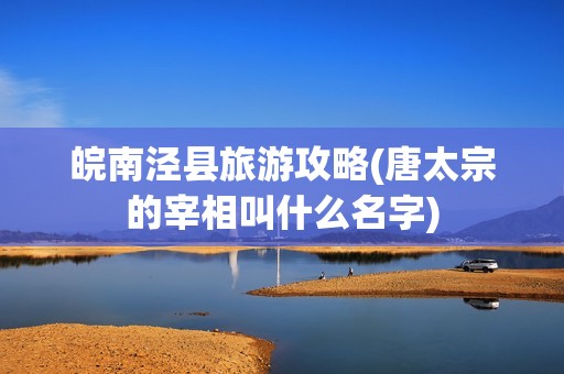 皖南泾县旅游攻略(唐太宗的宰相叫什么名字)