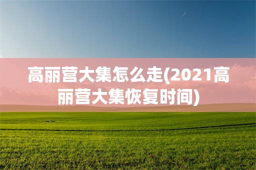 高丽营大集怎么走(2021高丽营大集恢复时间)