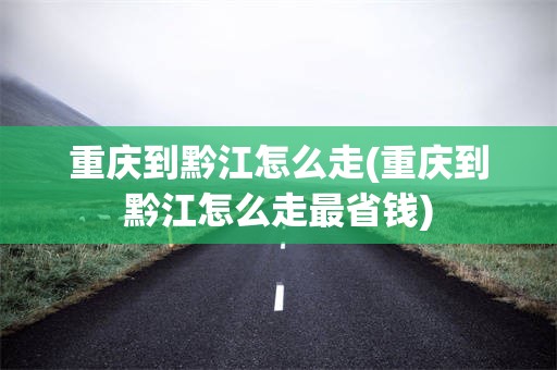 重庆到黔江怎么走(重庆到黔江怎么走最省钱)