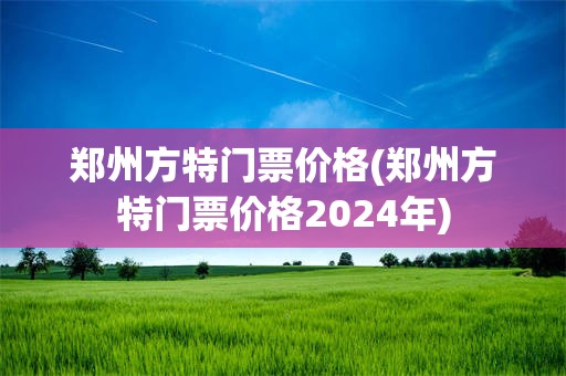 郑州方特门票价格(郑州方特门票价格2024年)