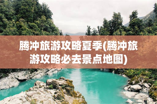 腾冲旅游攻略夏季(腾冲旅游攻略必去景点地图)