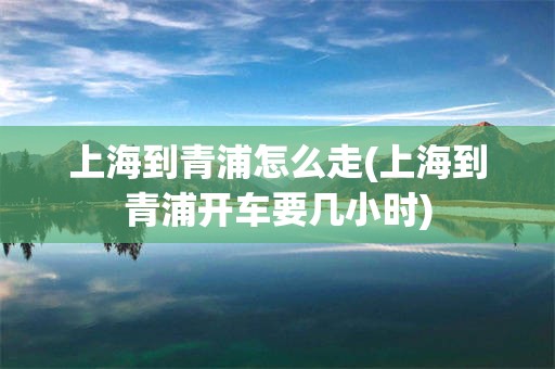 上海到青浦怎么走(上海到青浦开车要几小时)