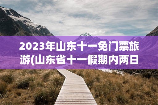 2023年山东十一免门票旅游(山东省十一假期内两日游适合去哪里)