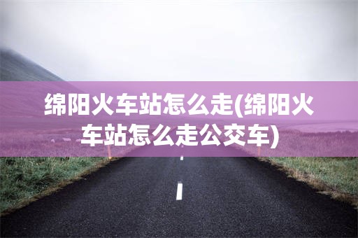 绵阳火车站怎么走(绵阳火车站怎么走公交车)