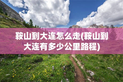 鞍山到大连怎么走(鞍山到大连有多少公里路程)