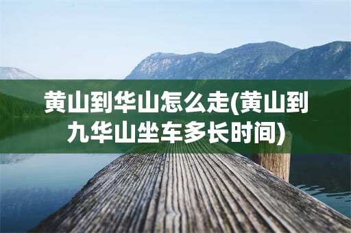 黄山到华山怎么走(黄山到九华山坐车多长时间)