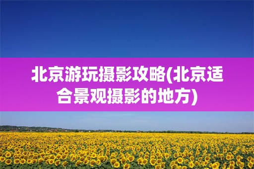 北京游玩摄影攻略(北京适合景观摄影的地方)