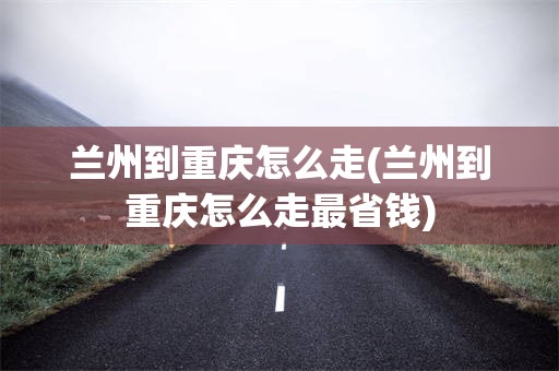 兰州到重庆怎么走(兰州到重庆怎么走最省钱)