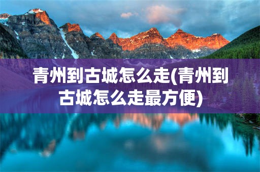 青州到古城怎么走(青州到古城怎么走最方便)