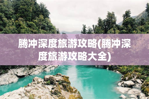 腾冲深度旅游攻略(腾冲深度旅游攻略大全)