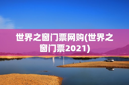 世界之窗门票网购(世界之窗门票2021)