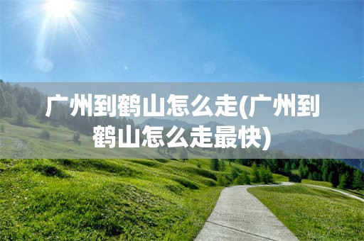 广州到鹤山怎么走(广州到鹤山怎么走最快)