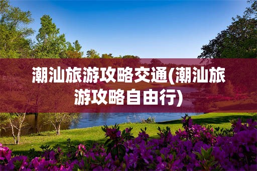 潮汕旅游攻略交通(潮汕旅游攻略自由行)