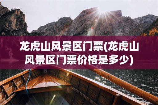 龙虎山风景区门票(龙虎山风景区门票价格是多少)