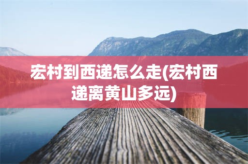 宏村到西递怎么走(宏村西递离黄山多远)