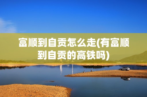 富顺到自贡怎么走(有富顺到自贡的高铁吗)