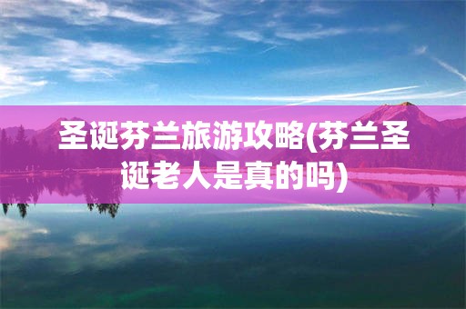 圣诞芬兰旅游攻略(芬兰圣诞老人是真的吗)