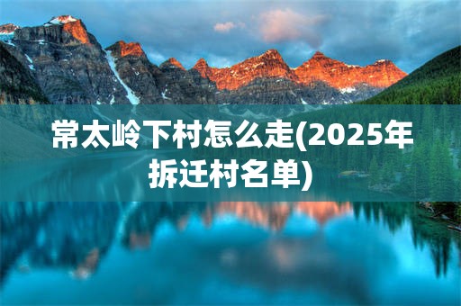 常太岭下村怎么走(2025年拆迁村名单)