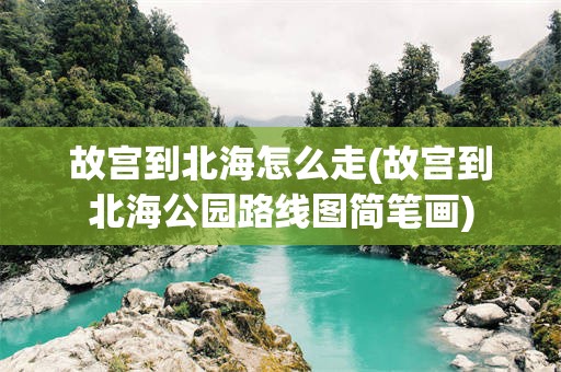 故宫到北海怎么走(故宫到北海公园路线图简笔画)