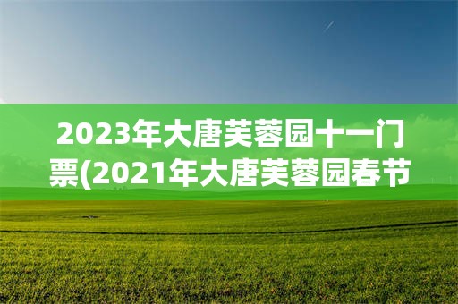 2023年大唐芙蓉园十一门票(2021年大唐芙蓉园春节免费吗)