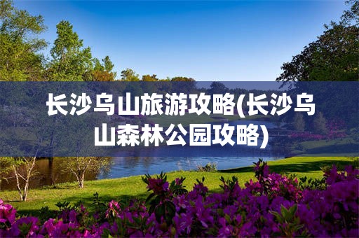 长沙乌山旅游攻略(长沙乌山森林公园攻略)