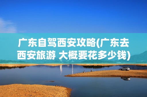 广东自驾西安攻略(广东去西安旅游 大概要花多少钱)