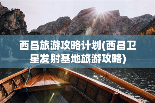 西昌旅游攻略计划(西昌卫星发射基地旅游攻略)