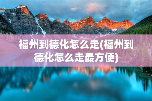 福州到德化怎么走(福州到德化怎么走最方便)