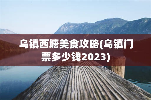 乌镇西塘美食攻略(乌镇门票多少钱2023)