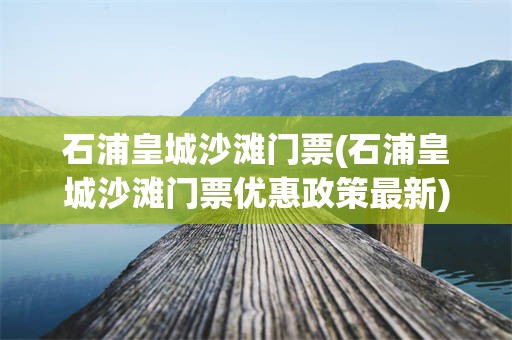 石浦皇城沙滩门票(石浦皇城沙滩门票优惠政策最新)