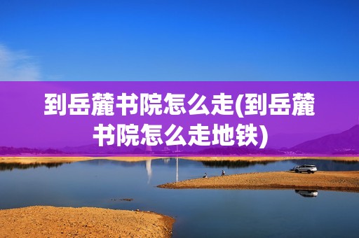 到岳麓书院怎么走(到岳麓书院怎么走地铁)