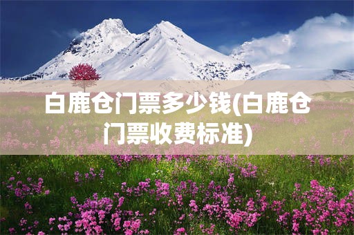 白鹿仓门票多少钱(白鹿仓门票收费标准)