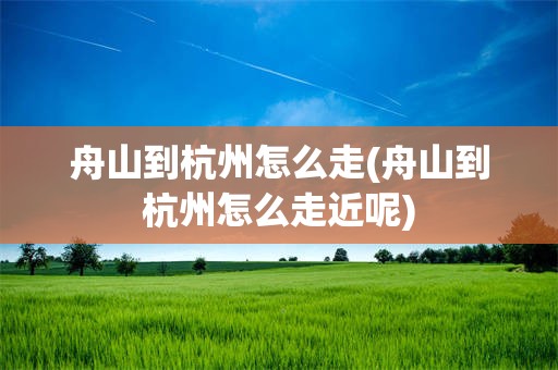 舟山到杭州怎么走(舟山到杭州怎么走近呢)