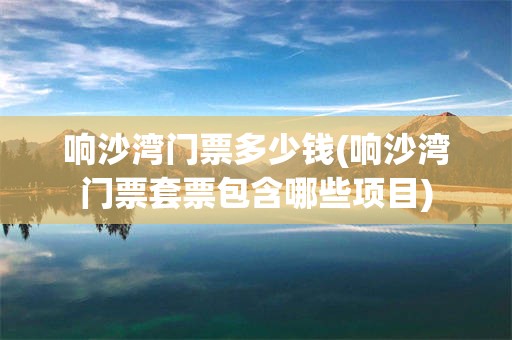 响沙湾门票多少钱(响沙湾门票套票包含哪些项目)