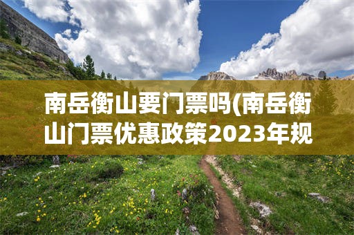 南岳衡山要门票吗(南岳衡山门票优惠政策2023年规定)